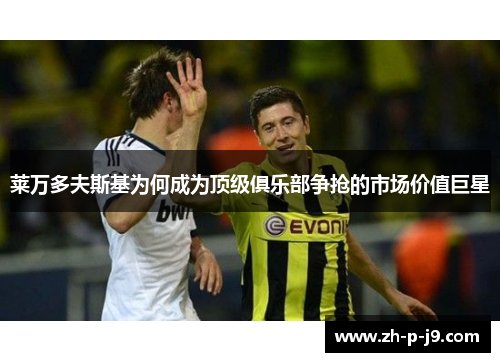莱万多夫斯基为何成为顶级俱乐部争抢的市场价值巨星 莱万多夫斯基为何成为顶级俱乐部争抢的市场价值巨星