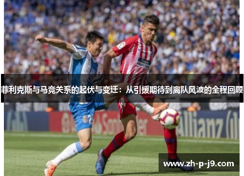 菲利克斯与马竞关系的起伏与变迁：从引援期待到离队风波的全程回顾