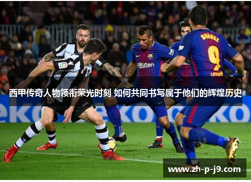 西甲传奇人物领衔荣光时刻 如何共同书写属于他们的辉煌历史