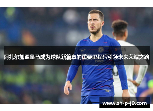 阿扎尔加盟皇马成为球队新篇章的重要里程碑引领未来荣耀之路