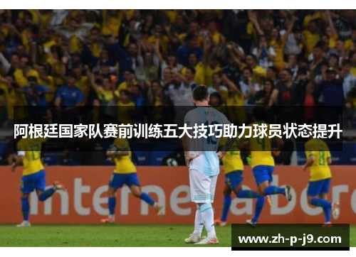 阿根廷国家队赛前训练五大技巧助力球员状态提升