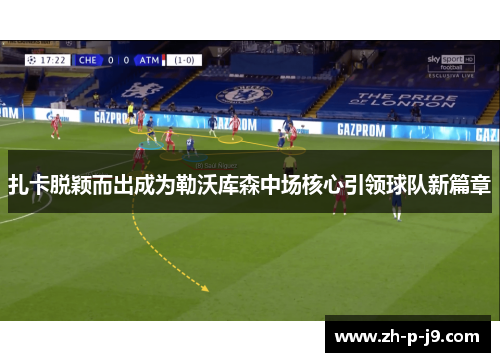 扎卡脱颖而出成为勒沃库森中场核心引领球队新篇章 扎卡脱颖而出成为勒沃库森中场核心引领球队新篇章